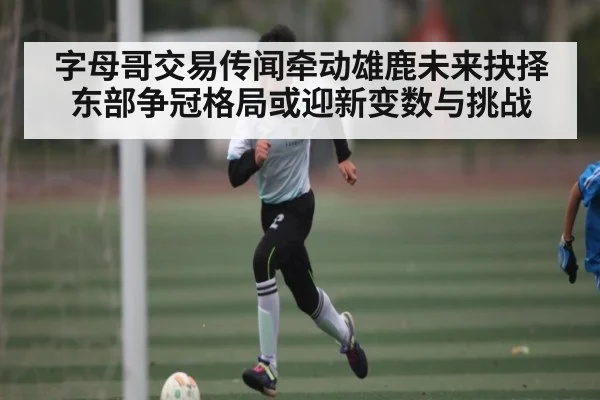字母哥交易传闻牵动雄鹿未来抉择 东部争冠格局或迎新变数与挑战
