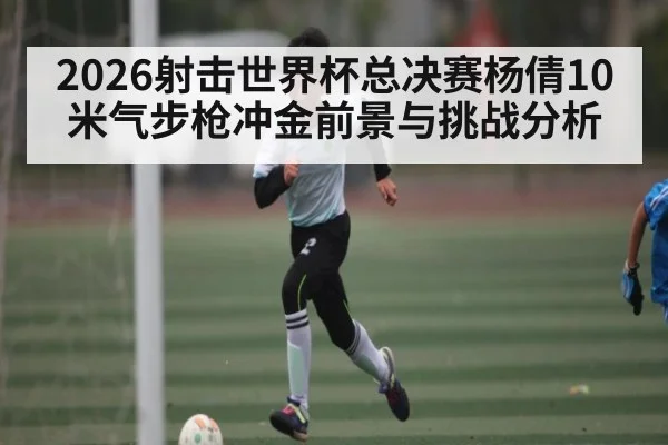 2026射击世界杯总决赛杨倩10米气步枪冲金前景与挑战分析